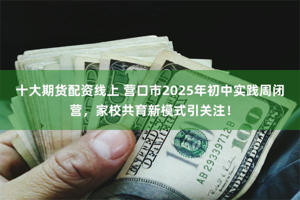 十大期货配资线上 营口市2025年初中实践周闭营，家校共育新模式引关注！