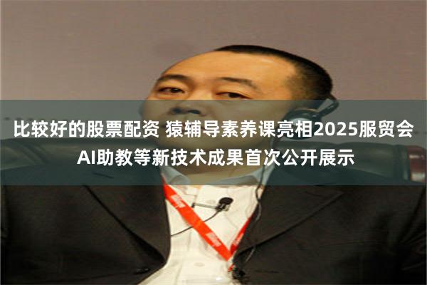 比较好的股票配资 猿辅导素养课亮相2025服贸会 AI助教等新技术成果首次公开展示
