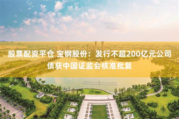 股票配资平仓 宝钢股份：发行不超200亿元公司债获中国证监会核准批复